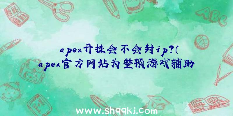 apex开挂会不会封ip？（apex官方网站为整顿游戏辅助软件,禁封了35万个帐户!）